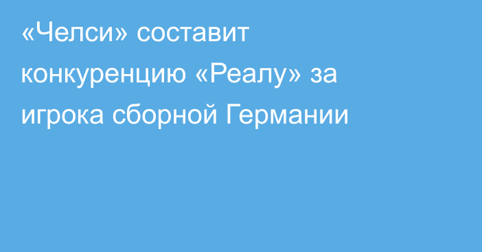 «Челси» составит конкуренцию «Реалу» за игрока сборной Германии