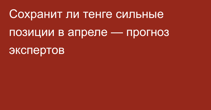 Сохранит ли тенге сильные позиции в апреле — прогноз экспертов