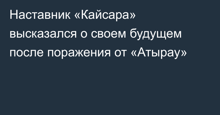 Наставник «Кайсара» высказался о своем будущем после поражения от «Атырау»