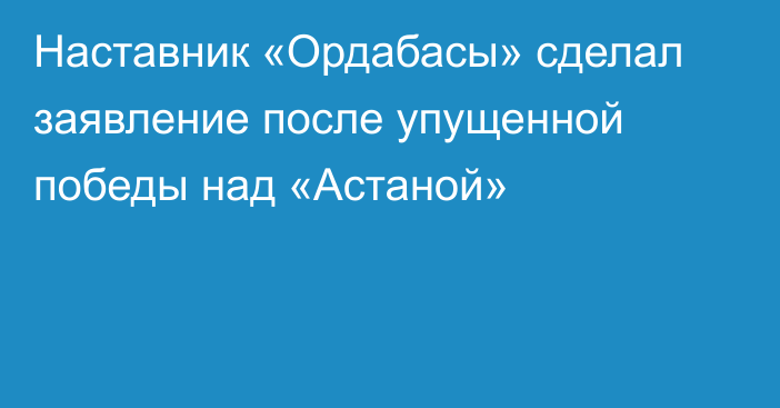 Наставник «Ордабасы» сделал заявление после упущенной победы над «Астаной»