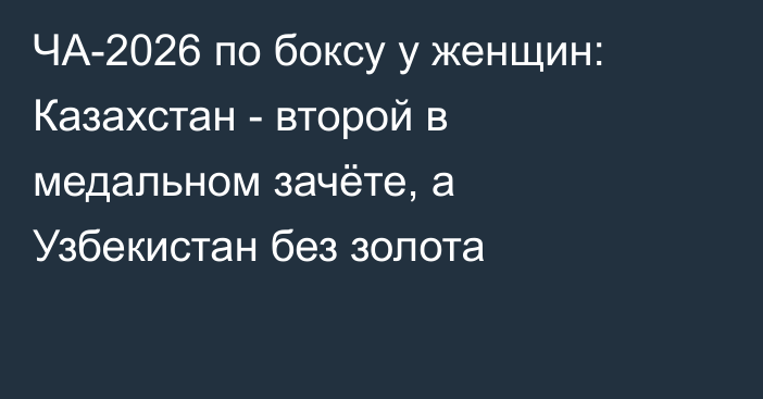 ЧА-2026 по боксу у женщин: Казахстан - второй в медальном зачёте, а Узбекистан без золота