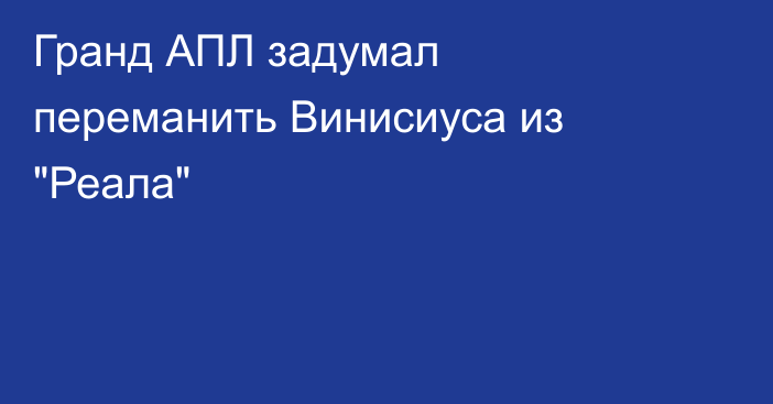 Гранд АПЛ задумал переманить Винисиуса из 
