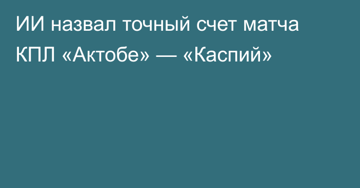 ИИ назвал точный счет матча КПЛ «Актобе» — «Каспий»