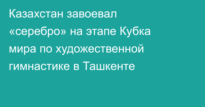 Казахстан завоевал «серебро» на этапе Кубка мира по художественной гимнастике в Ташкенте