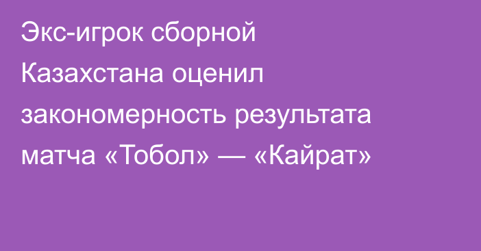 Экс-игрок сборной Казахстана оценил закономерность результата матча «Тобол» — «Кайрат»