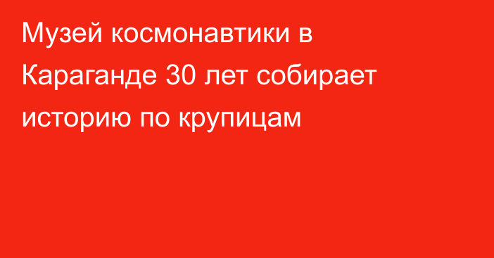 Музей космонавтики в Караганде 30 лет собирает историю по крупицам