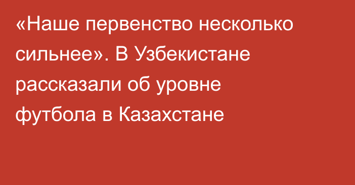 «Наше первенство несколько сильнее». В Узбекистане рассказали об уровне футбола в Казахстане