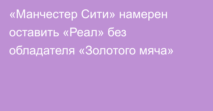 «Манчестер Сити» намерен оставить «Реал» без обладателя «Золотого мяча»