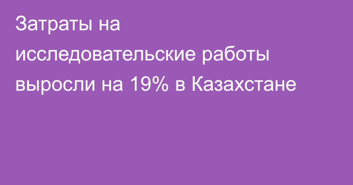Затраты на исследовательские работы выросли на 19% в Казахстане