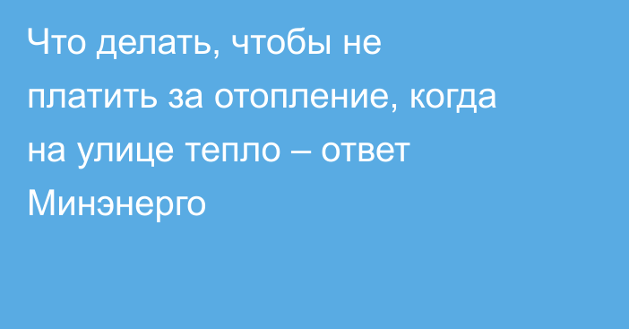 Что делать, чтобы не платить за отопление, когда на улице тепло – ответ Минэнерго