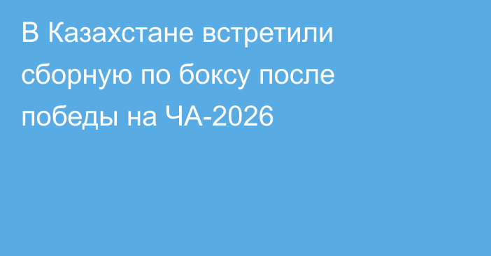 В Казахстане встретили сборную по боксу после победы на ЧА-2026