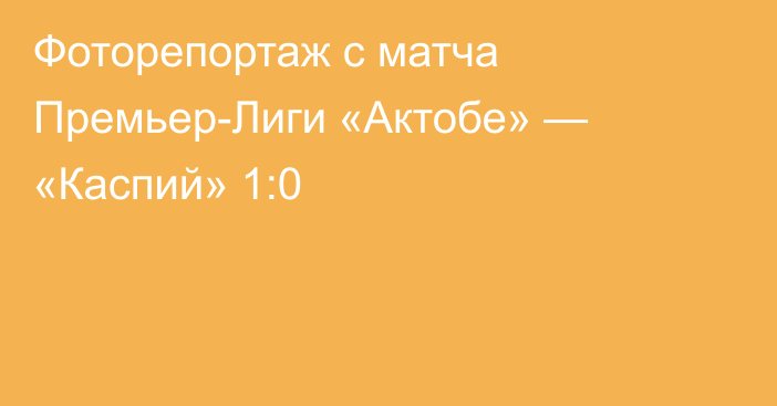 Фоторепортаж с матча Премьер-Лиги «Актобе» — «Каспий» 1:0