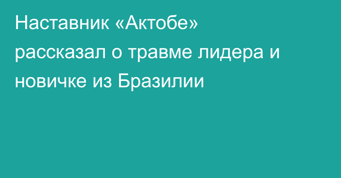 Наставник «Актобе» рассказал о травме лидера и новичке из Бразилии