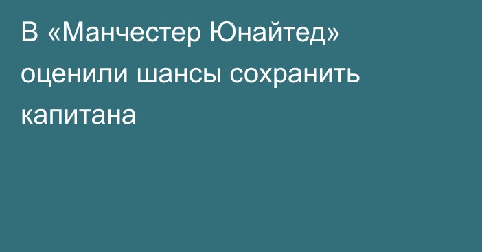 В «Манчестер Юнайтед» оценили шансы сохранить капитана