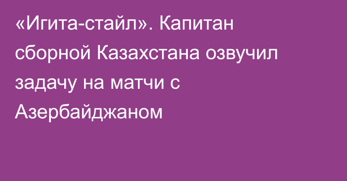 «Игита-стайл». Капитан сборной Казахстана озвучил задачу на матчи с Азербайджаном