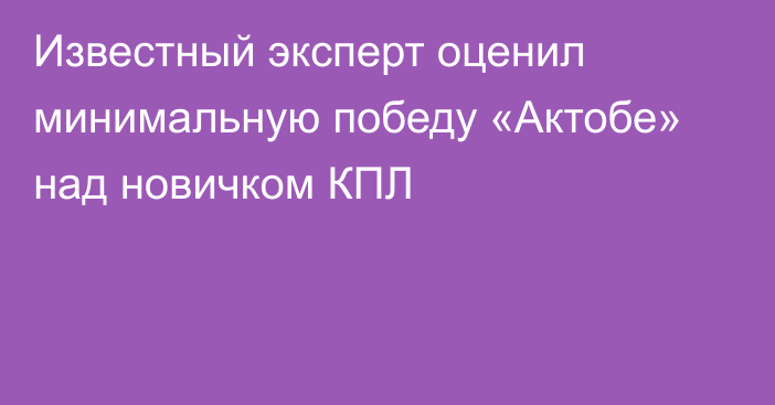 Известный эксперт оценил минимальную победу «Актобе» над новичком КПЛ