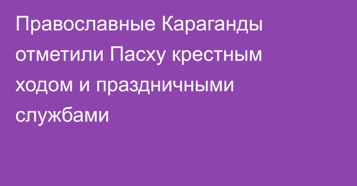 Православные Караганды отметили Пасху крестным ходом и праздничными службами