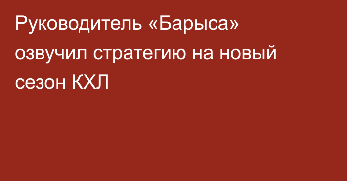 Руководитель «Барыса» озвучил стратегию на новый сезон КХЛ