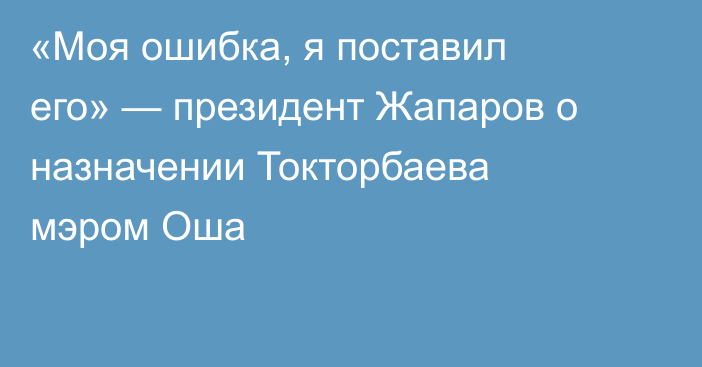  «Моя ошибка, я поставил его» — президент Жапаров о назначении Токторбаева мэром Оша