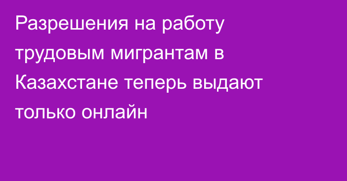 Разрешения на работу трудовым мигрантам в Казахстане теперь выдают только онлайн