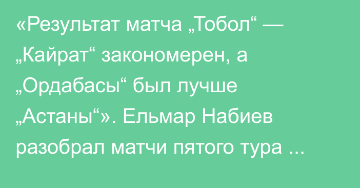 «Результат матча „Тобол“ — „Кайрат“ закономерен, а „Ордабасы“ был лучше „Астаны“». Ельмар Набиев разобрал матчи пятого тура КПЛ