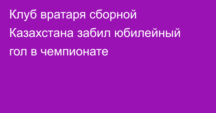 Клуб вратаря сборной Казахстана забил юбилейный гол в чемпионате
