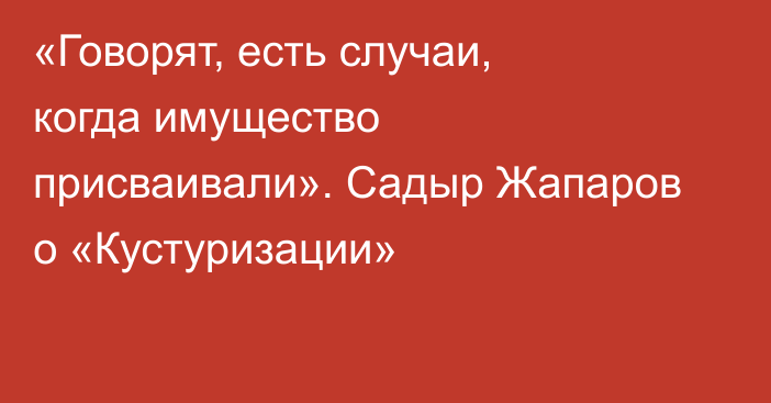  «Говорят, есть случаи, когда имущество присваивали». Садыр Жапаров о  «Кустуризации»