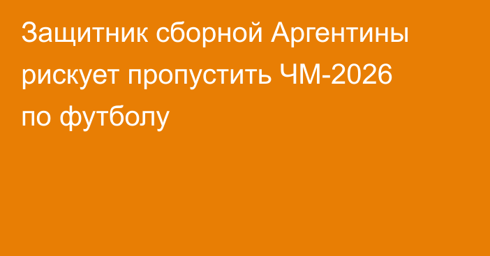 Защитник сборной Аргентины рискует пропустить ЧМ-2026 по футболу