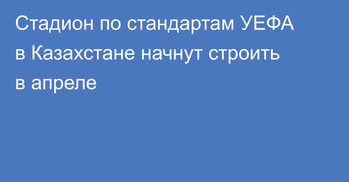 Стадион по стандартам УЕФА в Казахстане начнут строить в апреле