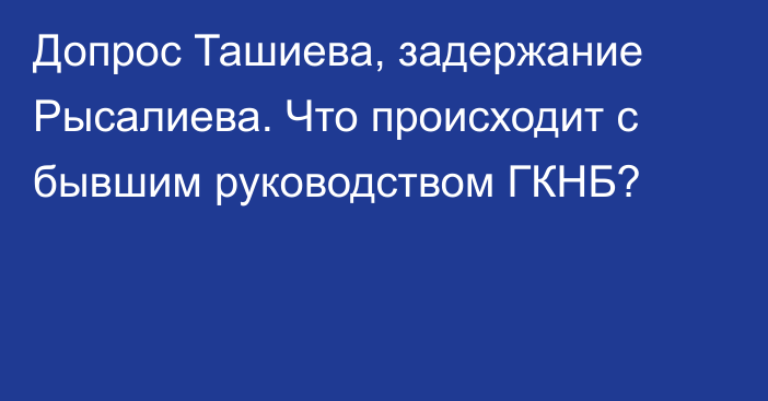 Допрос Ташиева, задержание Рысалиева. Что происходит с бывшим руководством ГКНБ?