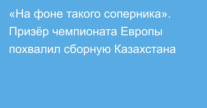 «На фоне такого соперника». Призёр чемпионата Европы похвалил сборную Казахстана