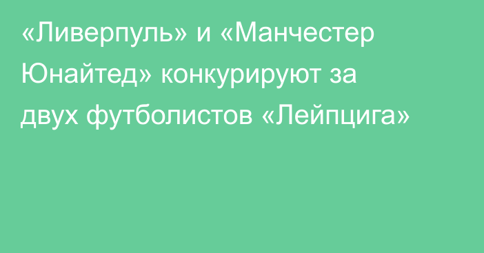 «Ливерпуль» и «Манчестер Юнайтед» конкурируют за двух футболистов «Лейпцига»
