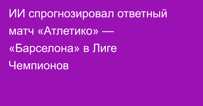 ИИ спрогнозировал ответный матч «Атлетико» — «Барселона» в Лиге Чемпионов