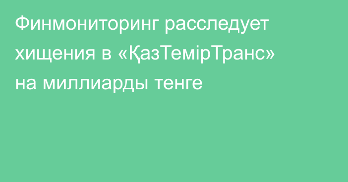 Финмониторинг расследует хищения в «ҚазТемірТранс» на миллиарды тенге