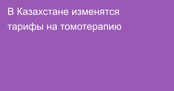 В Казахстане изменятся тарифы на томотерапию
