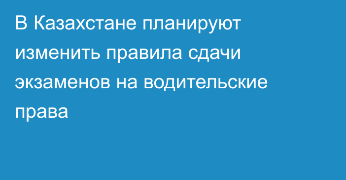 В Казахстане планируют изменить правила сдачи экзаменов на водительские права