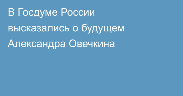 В Госдуме России высказались о будущем Александра Овечкина