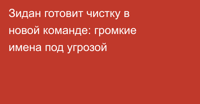 Зидан готовит чистку в новой команде: громкие имена под угрозой