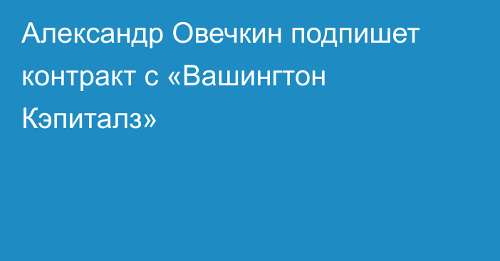 Александр Овечкин подпишет контракт с «Вашингтон Кэпиталз»