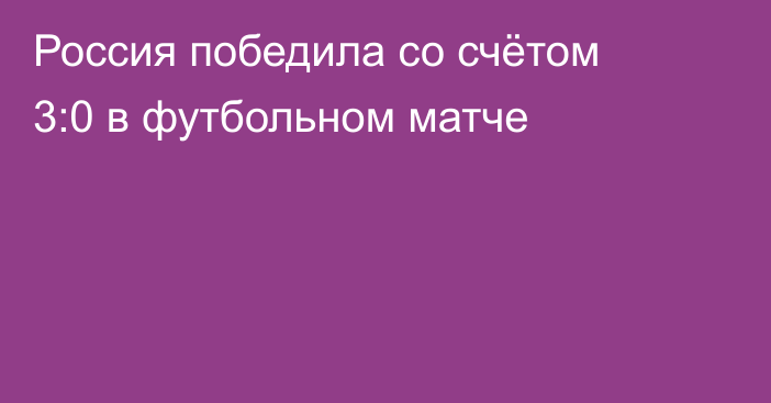 Россия победила со счётом 3:0 в футбольном матче