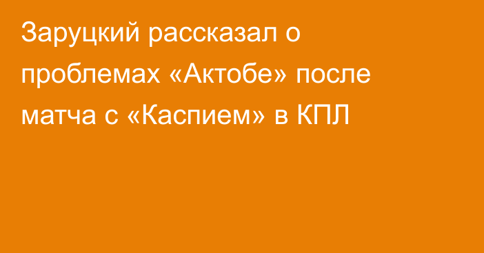 Заруцкий рассказал о проблемах «Актобе» после матча с «Каспием» в КПЛ