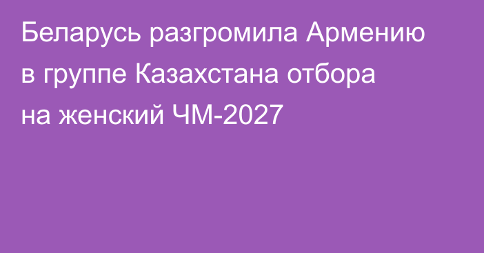 Беларусь разгромила Армению в группе Казахстана отбора на женский ЧМ-2027