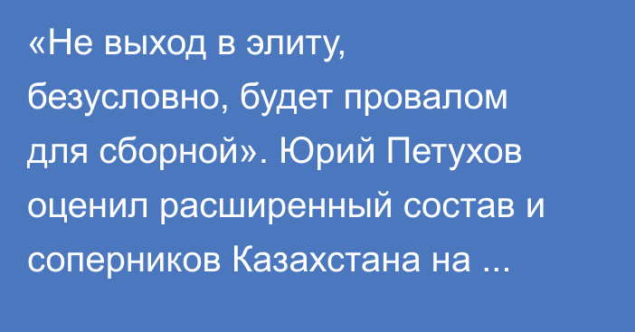 «Не выход в элиту, безусловно, будет провалом для сборной». Юрий Петухов оценил расширенный состав и соперников Казахстана на ЧМ-2026