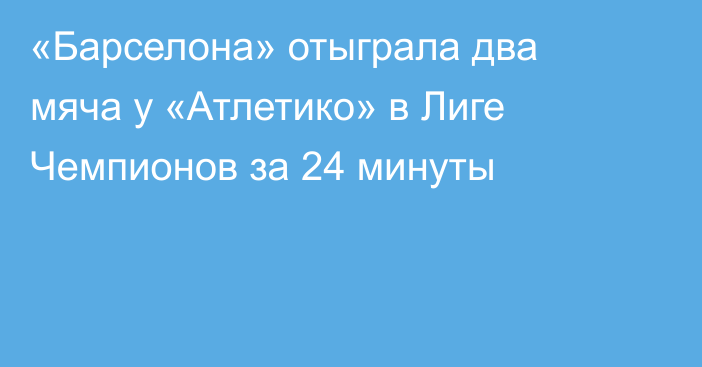 «Барселона» отыграла два мяча у «Атлетико» в Лиге Чемпионов за 24 минуты