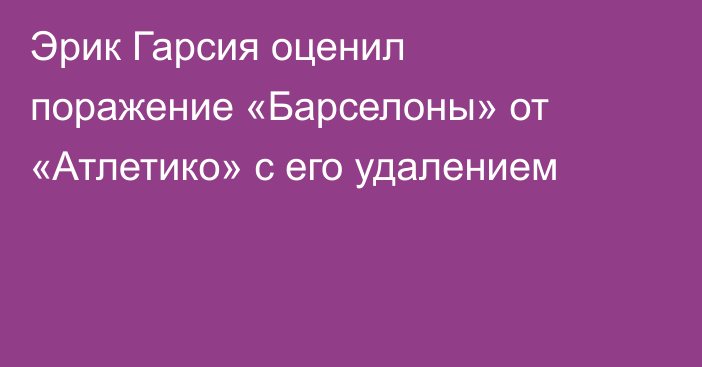 Эрик Гарсия оценил поражение «Барселоны» от «Атлетико» с его удалением