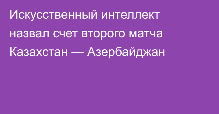 Искусственный интеллект назвал счет второго матча Казахстан — Азербайджан