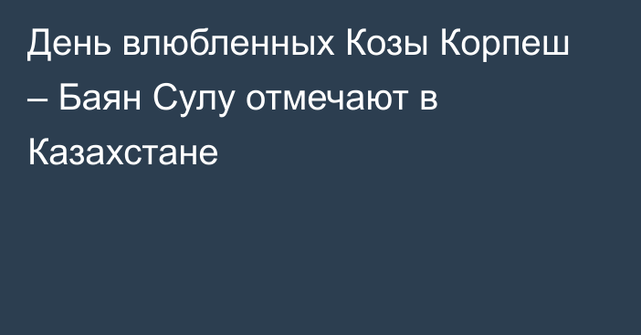 День влюбленных Козы Корпеш – Баян Сулу отмечают в Казахстане