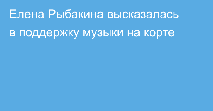 Елена Рыбакина высказалась в поддержку музыки на корте