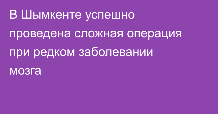 В Шымкенте успешно проведена сложная операция при редком заболевании мозга
