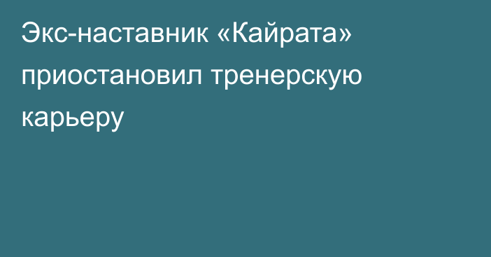 Экс-наставник «Кайрата» приостановил тренерскую карьеру